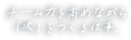 チーム力を高めながら「次」をつくる仕事。
