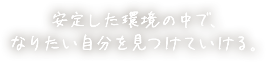 安定した環境の中で、なりたい自分を見つけていける。