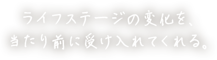 ライフステージの変化を、当たり前に受け入れてくれる。