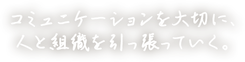コミュニケーションを大切に、耳を傾けながら、人と会社を引っ張っていく。